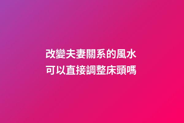 改變夫妻關系的風水 可以直接調整床頭嗎